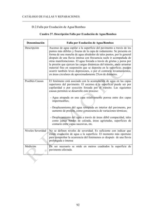 CATÁLOGO DE FALLAS Y REPARACIONES
___________________________________________________________________________
92
D.2.Falla por Exudación de Agua/Bombeo
Cuadro 37. Descripción Falla por Exudación de Agua/Bombeo
Denominación Falla por Exudación de Agua/Bombeo
Descripción Ascenso de agua capilar a la superficie del pavimento a través de los
puntos más débiles y fisuras de la capa de rodamiento. Se presenta en
forma de una mancha de agua alrededor de tales puntos, por lo general
después de una lluvia intensa con frecuencia suele ir acompañada de
otras manifestaciones. El agua forzada a través de grietas y poros por
la presión que ejercen las cargas dinámicas del tránsito, suele arrastrar
material fino en suspensión que se deposita en la superficie; pueden
ocurrir también leves depresiones, o por el contrario levantamientos,
en áreas circulares de aproximadamente 25cm de diámetro.
Posibles Causas El fenómeno está asociado con la acumulación de agua en las capas
superiores del pavimento. El ascenso a la superficie puede ser por
capilaridad o por eyección forzada por el tránsito. Las siguientes
causas permiten se desarrolle este proceso:
- Agua atrapada en una capa relativamente porosa entre dos capas
impermeables;
- Desplazamiento del agua retrapada en interior del pavimento, por
aumento de presión, como consecuencia de variaciones térmicas;
- Desplazamiento del agua a través de áreas débil compacidad, tales
como juntas bordes de calzada, áreas agrietadas, superficies de
contacto entre capas sucesivas, etc.
Niveles Severidad No se definen niveles de severidad. Es suficiente con indicar que
existe exudación de agua a la superficie. El momento más oportuno
para comprobar la ocurrencia del fenómenos es después de una lluvia
prolongada o intensa
Medición De ser necesario se mide en metros cuadrados la superficie de
pavimento afectada.
 