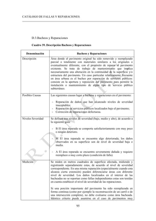 CATÁLOGO DE FALLAS Y REPARACIONES
___________________________________________________________________________
95
D.3.Bacheos y Reparaciones
Cuadro 39. Descripción Bacheos y Reparaciones
Denominación Bacheos y Reparaciones
Descripción Área donde el pavimento original ha sido removido y reemplazado
parcial o totalmente con materiales similares a los originales o
eventualmente diferente, con el propósito de reparar el pavimento
existente. Se trata de trabajo de mantenimiento que implica
necesariamente una alteración en la continuidad de la superficie y/o
estructura del pavimento. Un caso particular relativamente frecuente
en área urbana es el bacheo por reparación de servicios públicos:
consiste en la apertura y reposición del pavimento para permitir la
instalación o mantenimiento de algún tipo de servicio público
subterráneo.
Posibles Causas Las siguientes causas lugar a bacheos y reparaciones en el pavimento:
- Reparación de daños que han alcanzado niveles de severidad
inaceptables;
- Reparación de servicios públicos localizados bajo el pavimento;
- Corrección de reparaciones defectuosa.
Niveles Severidad Se definen tres niveles de severidad (bajo, medio y alto), de acuerdo a
la siguiente guía:
- B El área reparada se comporta satisfactoriamente con muy poco
o ningún deterioro.
- M El área reparada se encuentra algo deteriorada; los daños
observados en su superficie son de nivel de severidad baja o
media.
- A El área reparada se encuentra severamente dañada y requiere
reemplazo a muy corto plazo (condición de falla).
Medición Se miden en metros cuadrados de superficie afectada, midiendo y
registrando separadamente estas, de acuerdo al nivel de severidad
correspondiente. En una misma reparación (especialmente cuando esta
alcanza cierta extensión) pueden diferenciarse áreas con diferente
nivel de severidad. Los daños localizados en el interior de las
bacheadas no se reportan como fallas independientes estas son tenidas
en cuenta establecer el nivel de severidad de las reparaciones.
Si una porción importante del pavimento ha sido reemplazada en
forma continua (como por ejemplo la reconstrucción de un carril o de
una intersección completa), no debe evaluarse como área bacheada.
Idéntico criterio puede asumirse en el caso de pavimentos muy
 