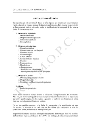 CATÁLOGO DE FALLAS Y REPARACIONES
___________________________________________________________________________
99
PAVIMENTOS RÍGIDOS
Se presentan en esta sección 20 daños o fallas típicas que ocurren en los pavimentos
rígidos, durante el proceso gradual de deterioro de lo mismo. Para ordenar su exposición
se han agrupado en tres categorías según su incidencia en la integridad de las losas y
juntas de estos pavimentos:
E. Defectos de superficie:
1. Descascaramiento
2. Desprendimientos/peladura
3. Pulimento superficial
4. Fisura plástica
F. Defectos estructurales:
1. Fisura longitudinal
2. Fisura transversal y/o diagonal
3. Fisura en esquina
4. Fisura múltiple
5. Rotura o bache
6. Fisura errática o inducida
7. Bombeo
8. Escalonamiento
9. Hundimiento
10. Levantamiento
11. Estallidos por comprensión
12. Daños por reactividad de los agregados
G. Defectos de juntas:
1. Deficiencia de material sellante
2. Desportillamiento
3. Fisuras por mal funcionamiento de juntas
H. Otros:
1. Bacheos/reparaciones
Estos daños afectan de manera disímil la condición y comportamiento del pavimento.
Más aún, un mismo daño puede evolucionar en forma distinta atendiendo al mecanismo
específico que lo origina. En las páginas siguientes se incluyen los elementos de juicio
para una correcta valoración en este sentido.
No se han podido constatar, a la fecha de preparación y/o actualización de este
documento, la ocurrencia de cada uno de los daños que componen la relación
precedente, en los pavimentos de hormigón del país.
Es proporcionalmente reducida la longitud de carreteras de hormigón en la red nacional
de Carreteras, bajo su jurisdicción del MOPC. Sin embargo, la situación es diferente en
 