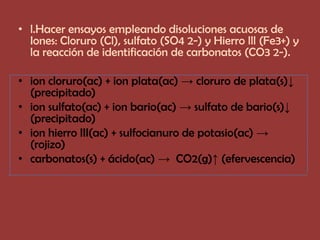 • l.Hacer ensayos empleando disoluciones acuosas de
  Iones: Cloruro (Cl), sulfato (SO4 2-) y Hierro lll (Fe3+) y
  la reacción de identificación de carbonatos (CO3 2-).

• ion cloruro(ac) + ion plata(ac) → cloruro de plata(s)↓
  (precipitado)
• ion sulfato(ac) + ion bario(ac) → sulfato de bario(s)↓
  (precipitado)
• ion hierro III(ac) + sulfocianuro de potasio(ac) →
  (rojizo)
• carbonatos(s) + ácido(ac) → CO2(g)↑ (efervescencia)
 