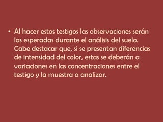 • Al hacer estos testigos las observaciones serán
  las esperadas durante el análisis del suelo.
  Cabe destacar que, si se presentan diferencias
  de intensidad del color, estas se deberán a
  variaciones en las concentraciones entre el
  testigo y la muestra a analizar.
 