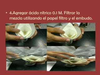 • 4.Agregar ácido nítrico 0.1 M. Filtrar la
  mezcla utilizando el papel filtro y el embudo.
 