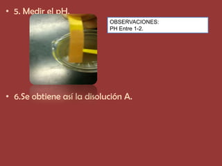 • 5. Medir el pH.
                            OBSERVACIONES:
                            PH Entre 1-2.




• 6.Se obtiene así la disolución A.
 