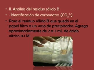 • II. Análisis del residuo sólido B
• . Identificación de carbonatos (CO32-)
• Pasa el residuo sólido B que quedó en el
  papel filtro a un vaso de precipitados. Agrega
  aproximadamente de 2 a 3 mL de ácido
  nítrico 0.1 M.
 