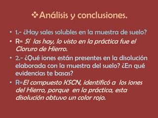 Análisis y conclusiones.
• 1.- ¿Hay sales solubles en la muestra de suelo?
• R= Sí las hay, lo visto en la práctica fue el
  Cloruro de Hierro.
• 2.- ¿Qué iones están presentes en la disolución
  elaborada con la muestra del suelo? ¿En qué
  evidencias te basas?
• R=El compuesto KSCN, identificó a los iones
  del Hierro, porque en la práctica, esta
  disolución obtuvo un color rojo.
 