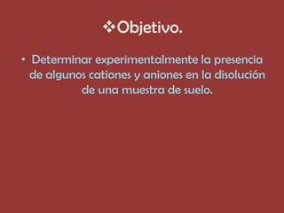 Objetivo.
• Determinar experimentalmente la presencia
  de algunos cationes y aniones en la disolución
           de una muestra de suelo.
 