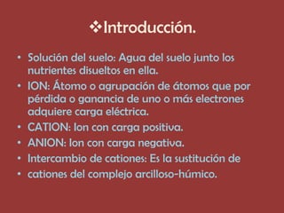 Introducción.
• Solución del suelo: Agua del suelo junto los
  nutrientes disueltos en ella.
• ION: Átomo o agrupación de átomos que por
  pérdida o ganancia de uno o más electrones
  adquiere carga eléctrica.
• CATION: Ion con carga positiva.
• ANION: Ion con carga negativa.
• Intercambio de cationes: Es la sustitución de
• cationes del complejo arcilloso-húmico.
 