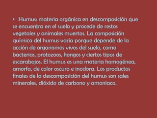 • Humus: materia orgánica en descomposición que
se encuentra en el suelo y procede de restos
vegetales y animales muertos. La composición
química del humus varía porque depende de la
acción de organismos vivos del suelo, como
bacterias, protozoos, hongos y ciertos tipos de
escarabajos. El humus es una materia homogénea,
amorfa, de color oscuro e inodora. Los productos
finales de la descomposición del humus son sales
minerales, dióxido de carbono y amoníaco.
 