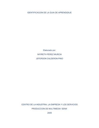 IDENTIFICACION DE LA GUIA DE APRENDIZAJE




                   Elaborado por:

              NIYIRETH PEREZ MURCIA

            JEFERSON CALDERON PINO




CENTRO DE LA INDUSTRIA, LA EMPRESA Y LOS SERVICIOS

         PRODUCCION DE MULTIMEDIA ‘SENA’

                       2009
 
