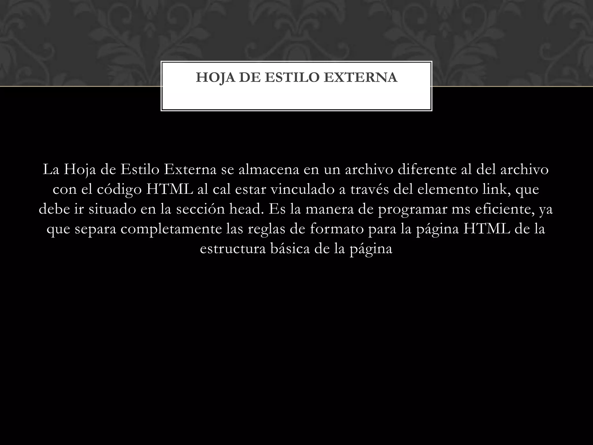La Hoja de Estilo Externa se almacena en un archivo diferente al del archivo
con el código HTML al cal estar vinculado a través del elemento link, que
debe ir situado en la sección head. Es la manera de programar ms eficiente, ya
que separa completamente las reglas de formato para la página HTML de la
estructura básica de la página
HOJA DE ESTILO EXTERNA
 