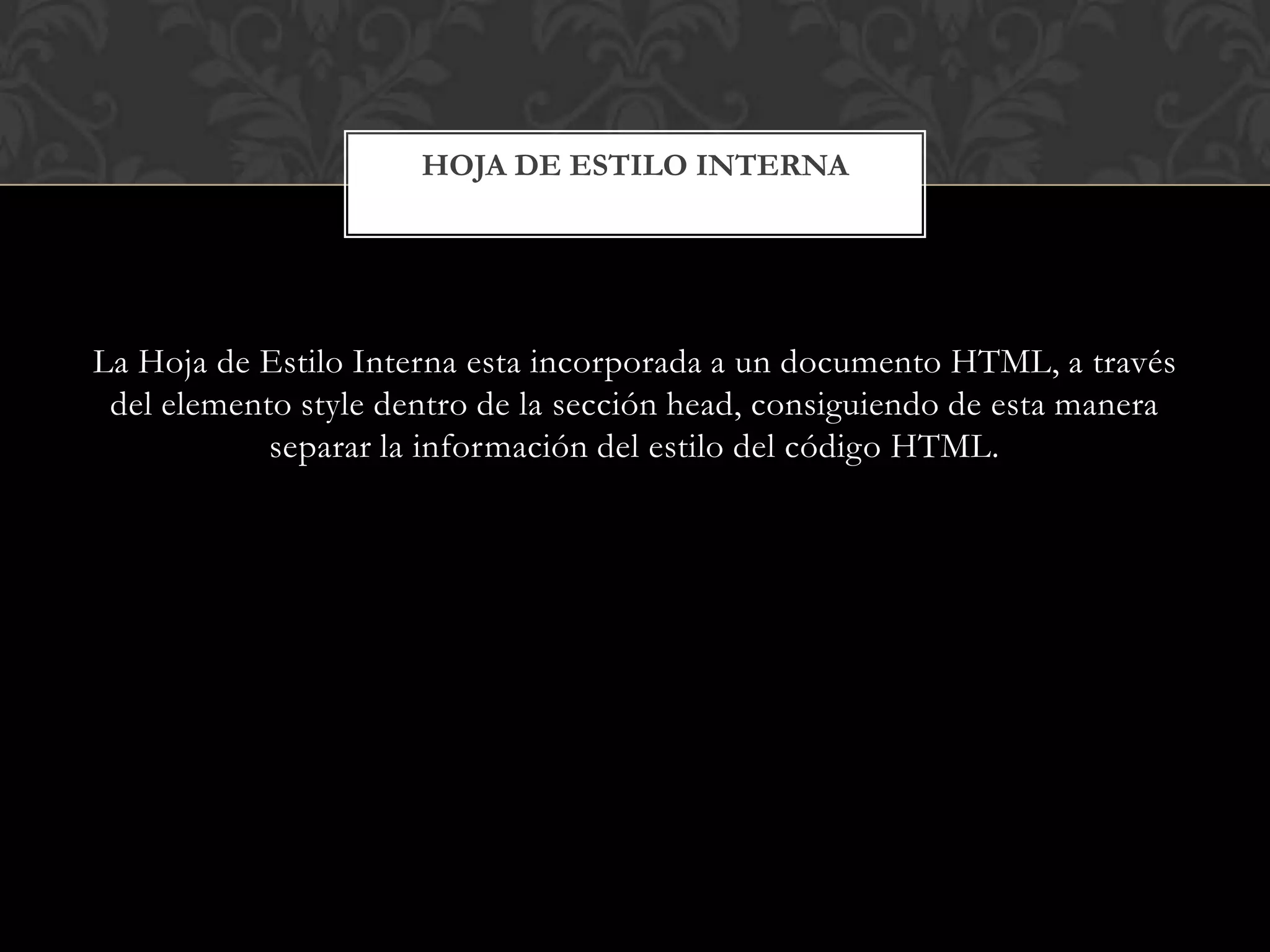 La Hoja de Estilo Interna esta incorporada a un documento HTML, a través
del elemento style dentro de la sección head, consiguiendo de esta manera
separar la información del estilo del código HTML.
HOJA DE ESTILO INTERNA
 