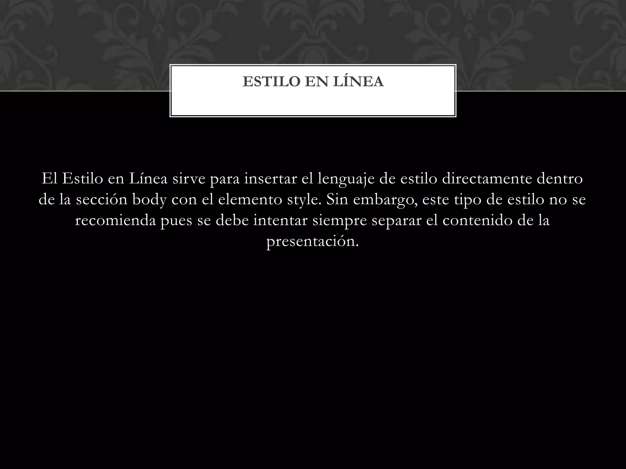 El Estilo en Línea sirve para insertar el lenguaje de estilo directamente dentro
de la sección body con el elemento style. Sin embargo, este tipo de estilo no se
recomienda pues se debe intentar siempre separar el contenido de la
presentación.
ESTILO EN LÍNEA
 