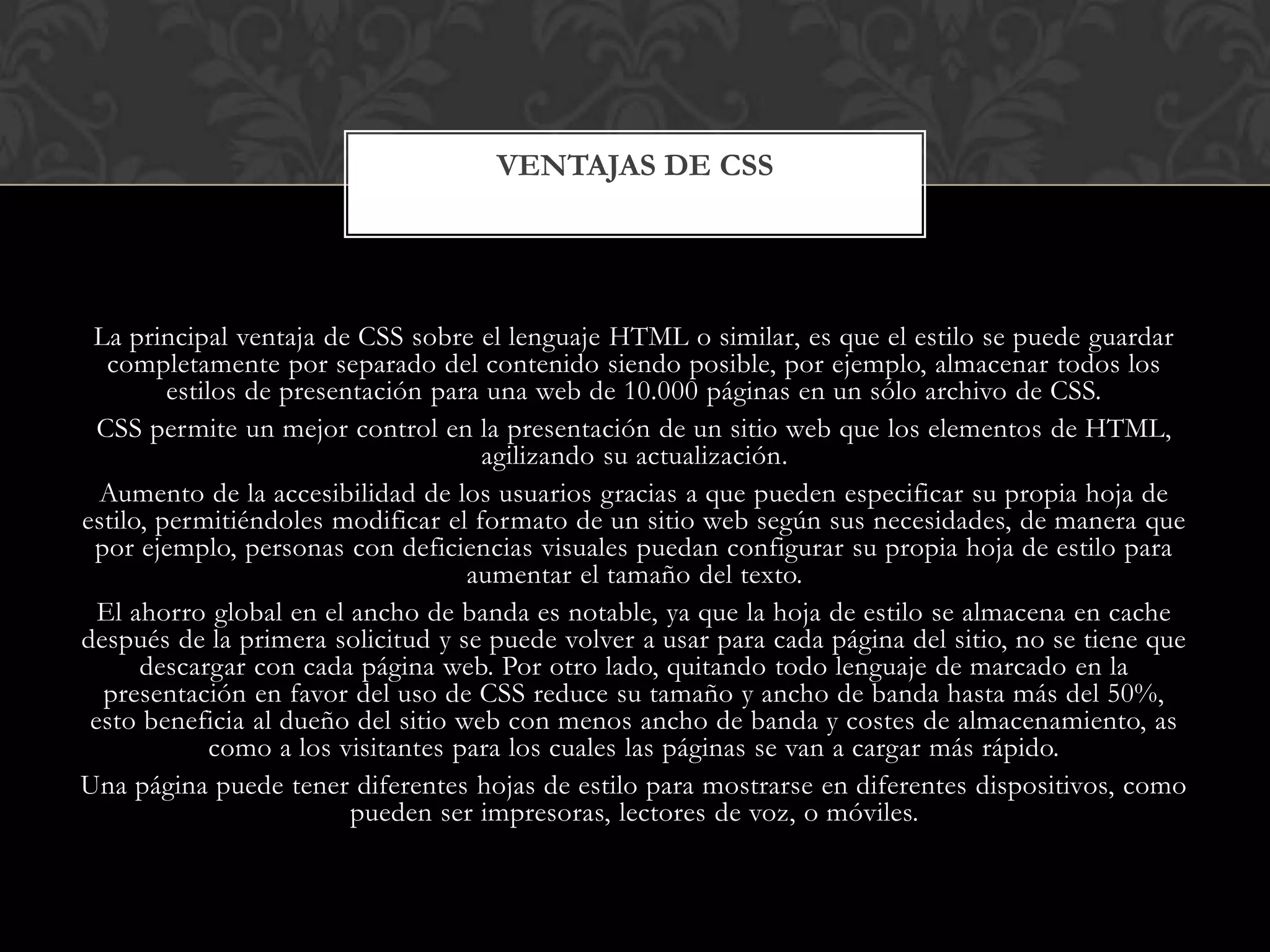 La principal ventaja de CSS sobre el lenguaje HTML o similar, es que el estilo se puede guardar
completamente por separado del contenido siendo posible, por ejemplo, almacenar todos los
estilos de presentación para una web de 10.000 páginas en un sólo archivo de CSS.
CSS permite un mejor control en la presentación de un sitio web que los elementos de HTML,
agilizando su actualización.
Aumento de la accesibilidad de los usuarios gracias a que pueden especificar su propia hoja de
estilo, permitiéndoles modificar el formato de un sitio web según sus necesidades, de manera que
por ejemplo, personas con deficiencias visuales puedan configurar su propia hoja de estilo para
aumentar el tamaño del texto.
El ahorro global en el ancho de banda es notable, ya que la hoja de estilo se almacena en cache
después de la primera solicitud y se puede volver a usar para cada página del sitio, no se tiene que
descargar con cada página web. Por otro lado, quitando todo lenguaje de marcado en la
presentación en favor del uso de CSS reduce su tamaño y ancho de banda hasta más del 50%,
esto beneficia al dueño del sitio web con menos ancho de banda y costes de almacenamiento, as
como a los visitantes para los cuales las páginas se van a cargar más rápido.
Una página puede tener diferentes hojas de estilo para mostrarse en diferentes dispositivos, como
pueden ser impresoras, lectores de voz, o móviles.
VENTAJAS DE CSS
 
