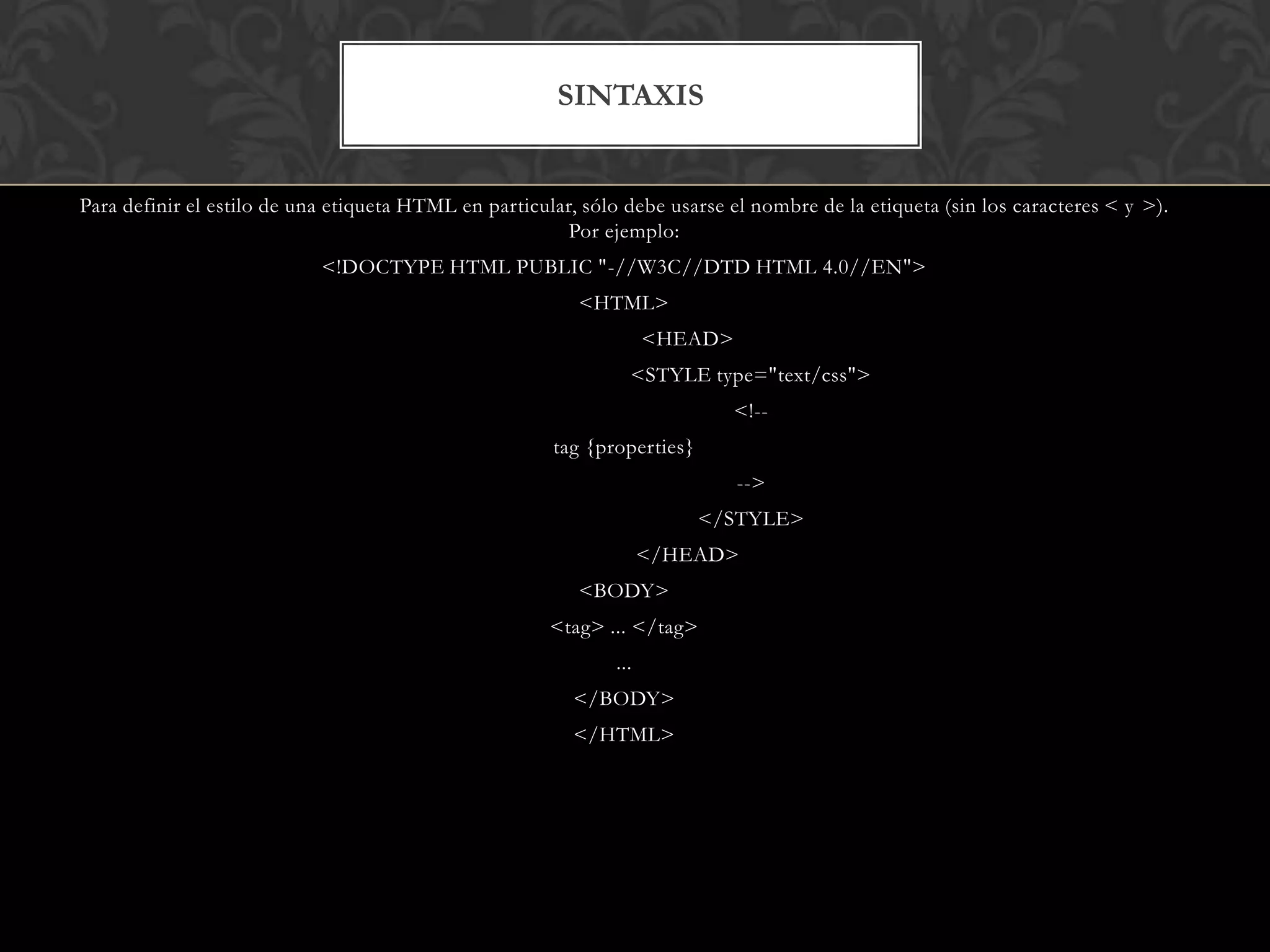 Para definir el estilo de una etiqueta HTML en particular, sólo debe usarse el nombre de la etiqueta (sin los caracteres < y >).
Por ejemplo:
<!DOCTYPE HTML PUBLIC "-//W3C//DTD HTML 4.0//EN">
<HTML>
<HEAD>
<STYLE type="text/css">
<!--
tag {properties}
-->
</STYLE>
</HEAD>
<BODY>
<tag> ... </tag>
...
</BODY>
</HTML>
SINTAXIS
 