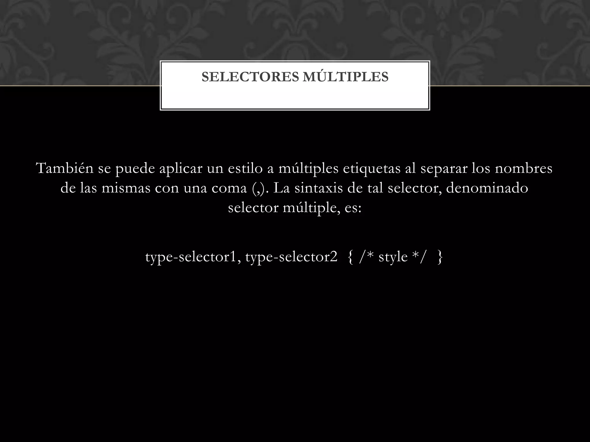 También se puede aplicar un estilo a múltiples etiquetas al separar los nombres
de las mismas con una coma (,). La sintaxis de tal selector, denominado
selector múltiple, es:
type-selector1, type-selector2 { /* style */ }
SELECTORES MÚLTIPLES
 
