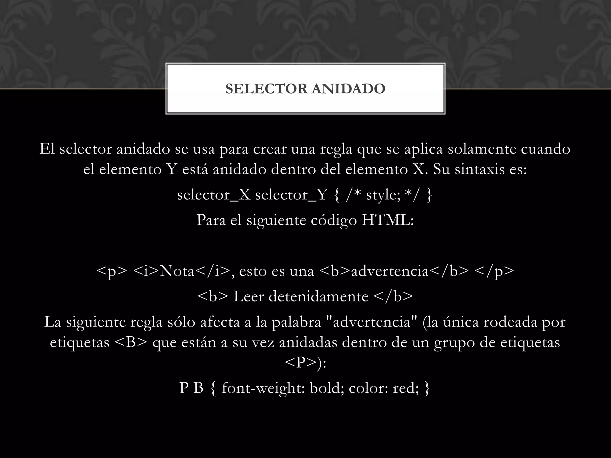 El selector anidado se usa para crear una regla que se aplica solamente cuando
el elemento Y está anidado dentro del elemento X. Su sintaxis es:
selector_X selector_Y { /* style; */ }
Para el siguiente código HTML:
<p> <i>Nota</i>, esto es una <b>advertencia</b> </p>
<b> Leer detenidamente </b>
La siguiente regla sólo afecta a la palabra "advertencia" (la única rodeada por
etiquetas <B> que están a su vez anidadas dentro de un grupo de etiquetas
<P>):
P B { font-weight: bold; color: red; }
SELECTOR ANIDADO
 