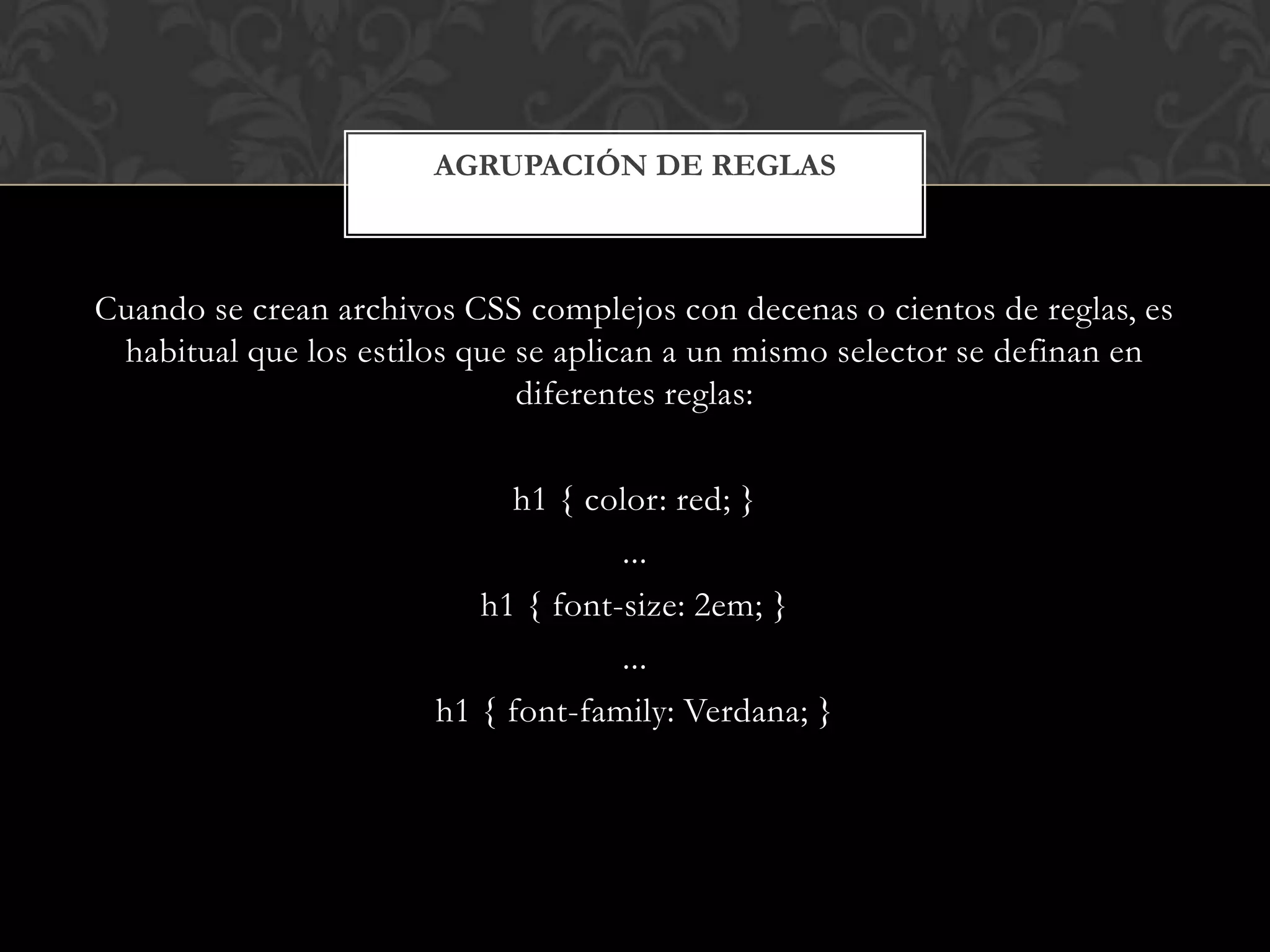 Cuando se crean archivos CSS complejos con decenas o cientos de reglas, es
habitual que los estilos que se aplican a un mismo selector se definan en
diferentes reglas:
h1 { color: red; }
...
h1 { font-size: 2em; }
...
h1 { font-family: Verdana; }
AGRUPACIÓN DE REGLAS
 