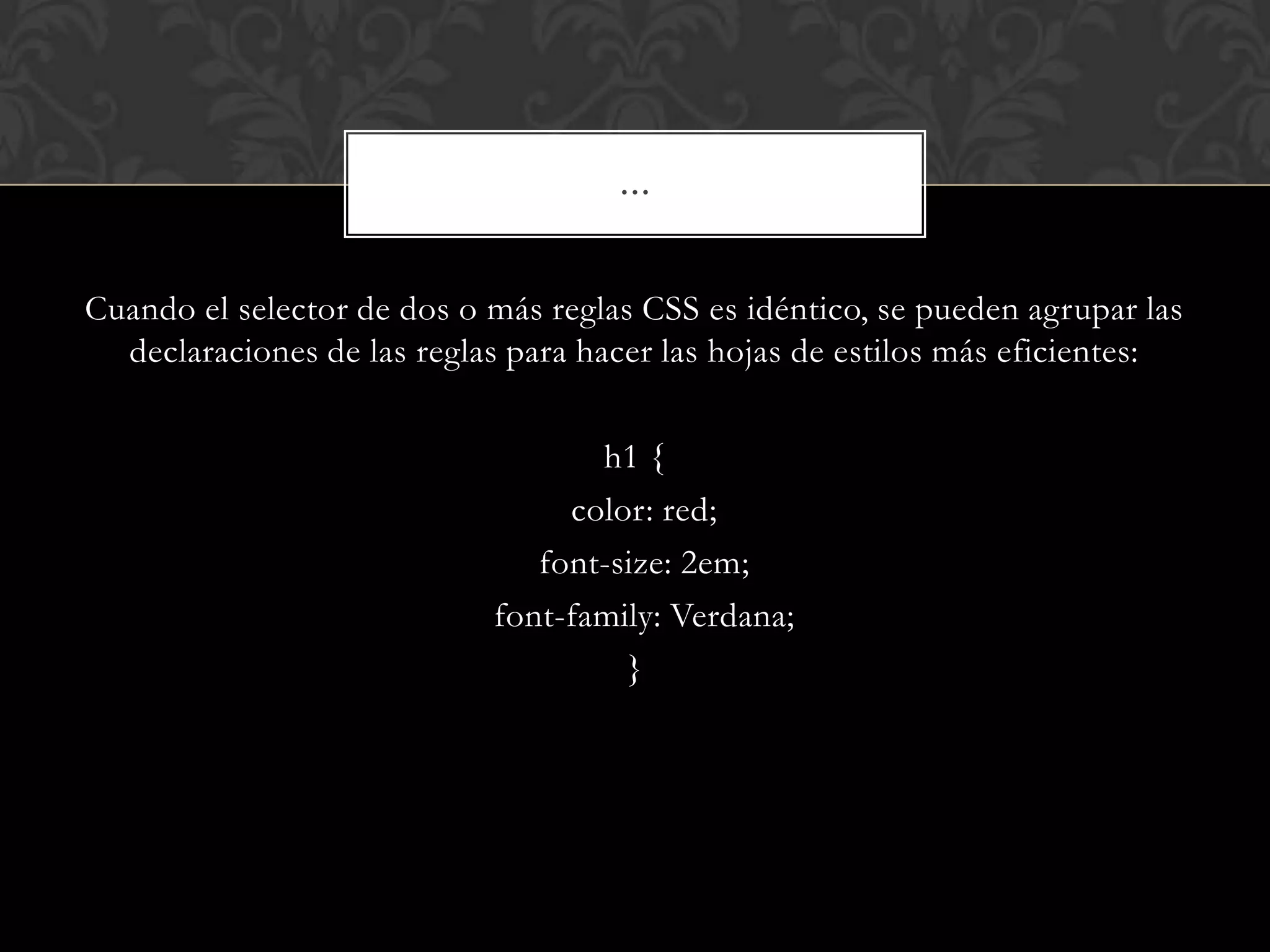 Cuando el selector de dos o más reglas CSS es idéntico, se pueden agrupar las
declaraciones de las reglas para hacer las hojas de estilos más eficientes:
h1 {
color: red;
font-size: 2em;
font-family: Verdana;
}
…
 