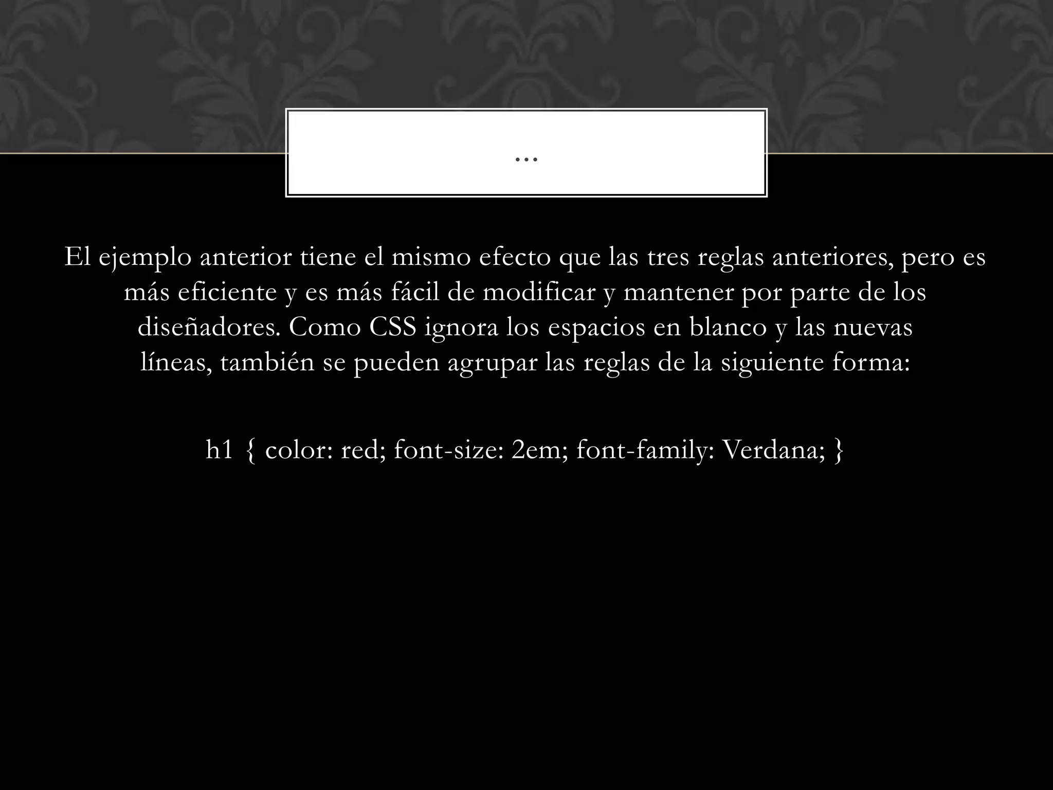 El ejemplo anterior tiene el mismo efecto que las tres reglas anteriores, pero es
más eficiente y es más fácil de modificar y mantener por parte de los
diseñadores. Como CSS ignora los espacios en blanco y las nuevas
líneas, también se pueden agrupar las reglas de la siguiente forma:
h1 { color: red; font-size: 2em; font-family: Verdana; }
…
 