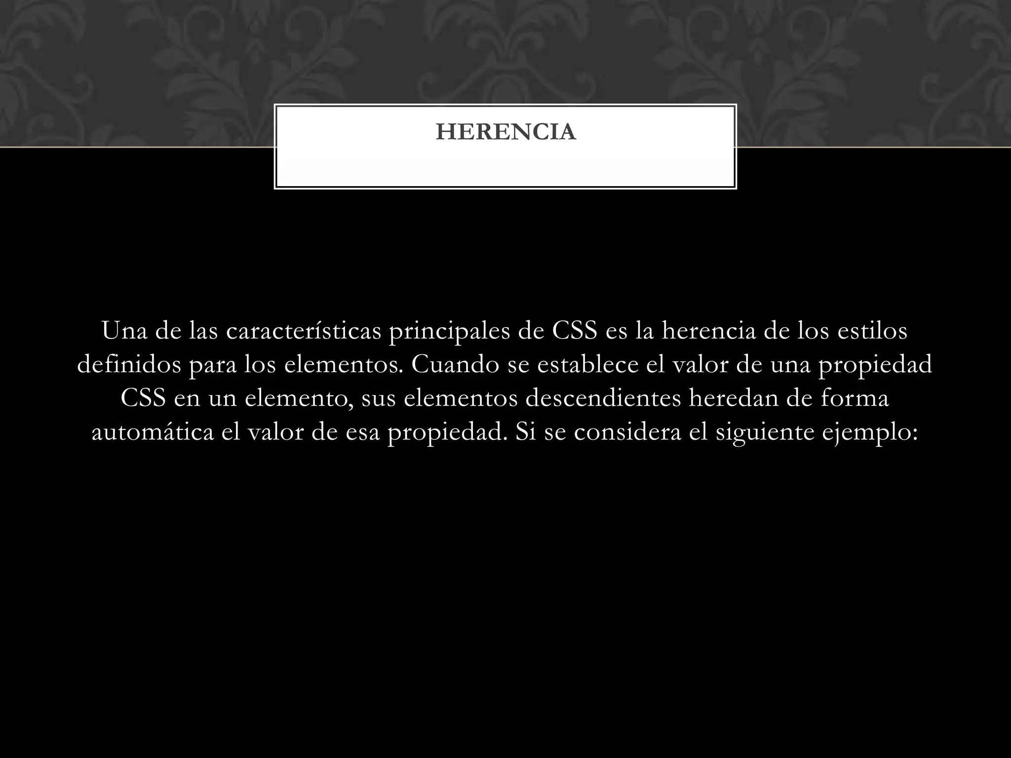 Una de las características principales de CSS es la herencia de los estilos
definidos para los elementos. Cuando se establece el valor de una propiedad
CSS en un elemento, sus elementos descendientes heredan de forma
automática el valor de esa propiedad. Si se considera el siguiente ejemplo:
HERENCIA
 