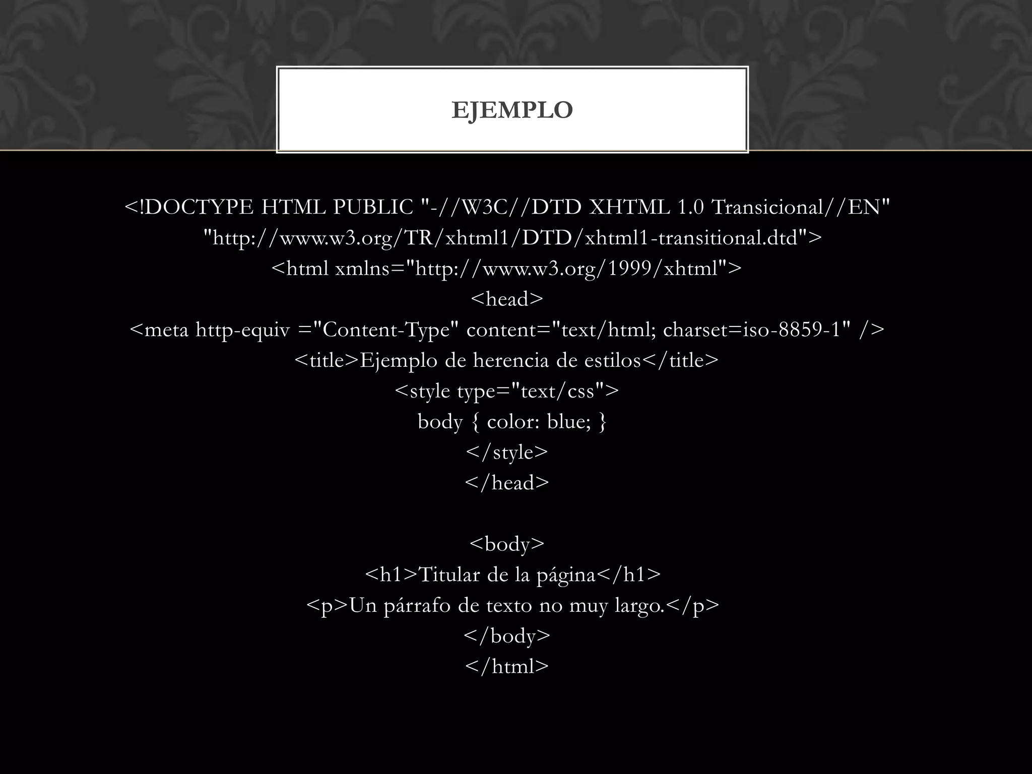 <!DOCTYPE HTML PUBLIC "-//W3C//DTD XHTML 1.0 Transicional//EN"
"http://www.w3.org/TR/xhtml1/DTD/xhtml1-transitional.dtd">
<html xmlns="http://www.w3.org/1999/xhtml">
<head>
<meta http-equiv ="Content-Type" content="text/html; charset=iso-8859-1" />
<title>Ejemplo de herencia de estilos</title>
<style type="text/css">
body { color: blue; }
</style>
</head>
<body>
<h1>Titular de la página</h1>
<p>Un párrafo de texto no muy largo.</p>
</body>
</html>
EJEMPLO
 