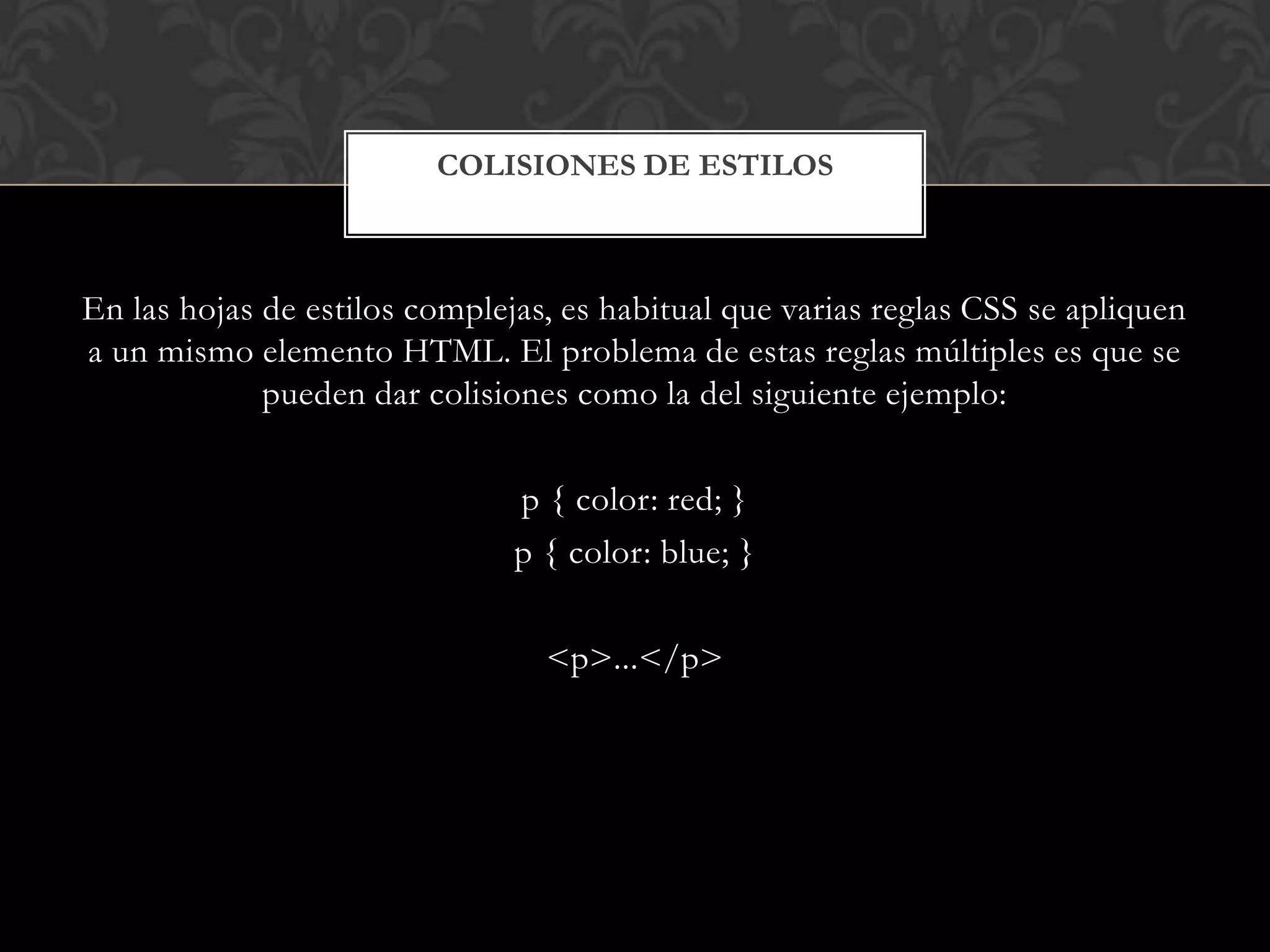 En las hojas de estilos complejas, es habitual que varias reglas CSS se apliquen
a un mismo elemento HTML. El problema de estas reglas múltiples es que se
pueden dar colisiones como la del siguiente ejemplo:
p { color: red; }
p { color: blue; }
<p>...</p>
COLISIONES DE ESTILOS
 