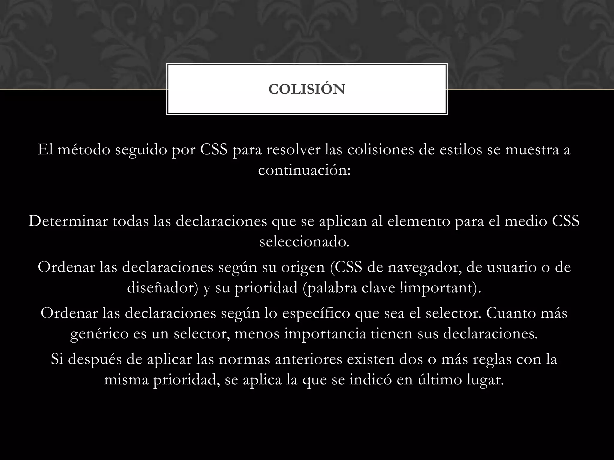 El método seguido por CSS para resolver las colisiones de estilos se muestra a
continuación:
Determinar todas las declaraciones que se aplican al elemento para el medio CSS
seleccionado.
Ordenar las declaraciones según su origen (CSS de navegador, de usuario o de
diseñador) y su prioridad (palabra clave !important).
Ordenar las declaraciones según lo específico que sea el selector. Cuanto más
genérico es un selector, menos importancia tienen sus declaraciones.
Si después de aplicar las normas anteriores existen dos o más reglas con la
misma prioridad, se aplica la que se indicó en último lugar.
COLISIÓN
 