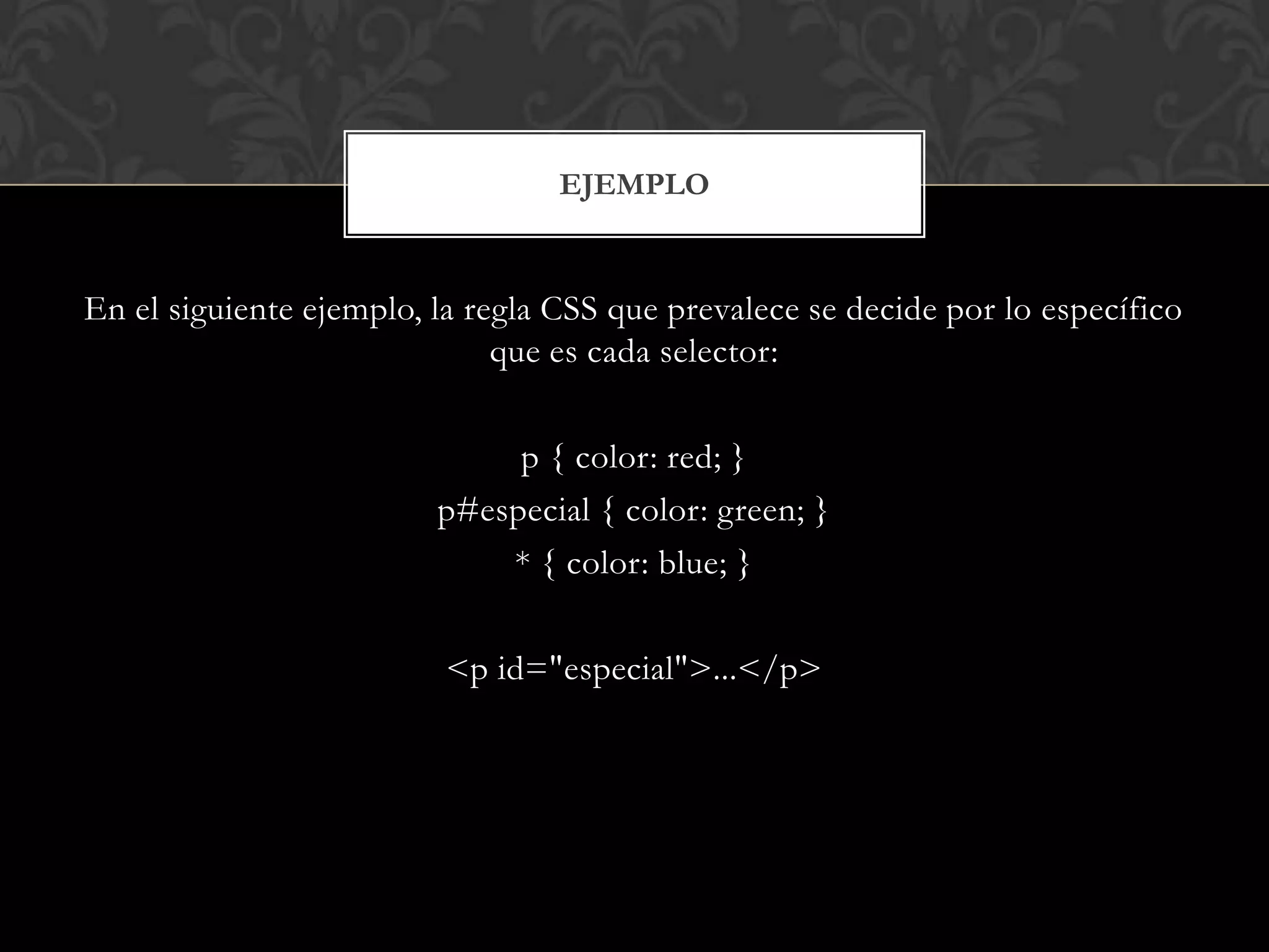 En el siguiente ejemplo, la regla CSS que prevalece se decide por lo específico
que es cada selector:
p { color: red; }
p#especial { color: green; }
* { color: blue; }
<p id="especial">...</p>
EJEMPLO
 