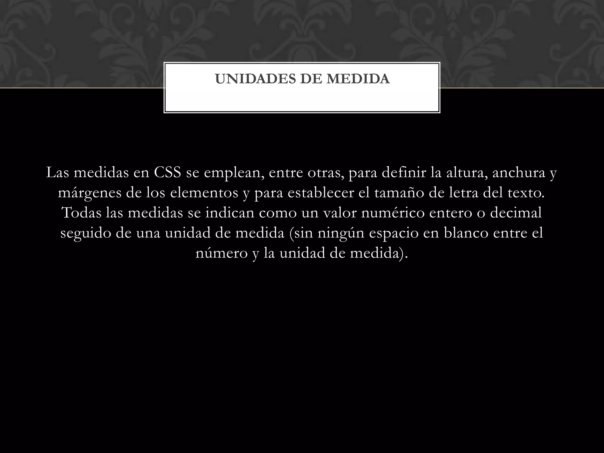 Las medidas en CSS se emplean, entre otras, para definir la altura, anchura y
márgenes de los elementos y para establecer el tamaño de letra del texto.
Todas las medidas se indican como un valor numérico entero o decimal
seguido de una unidad de medida (sin ningún espacio en blanco entre el
número y la unidad de medida).
UNIDADES DE MEDIDA
 