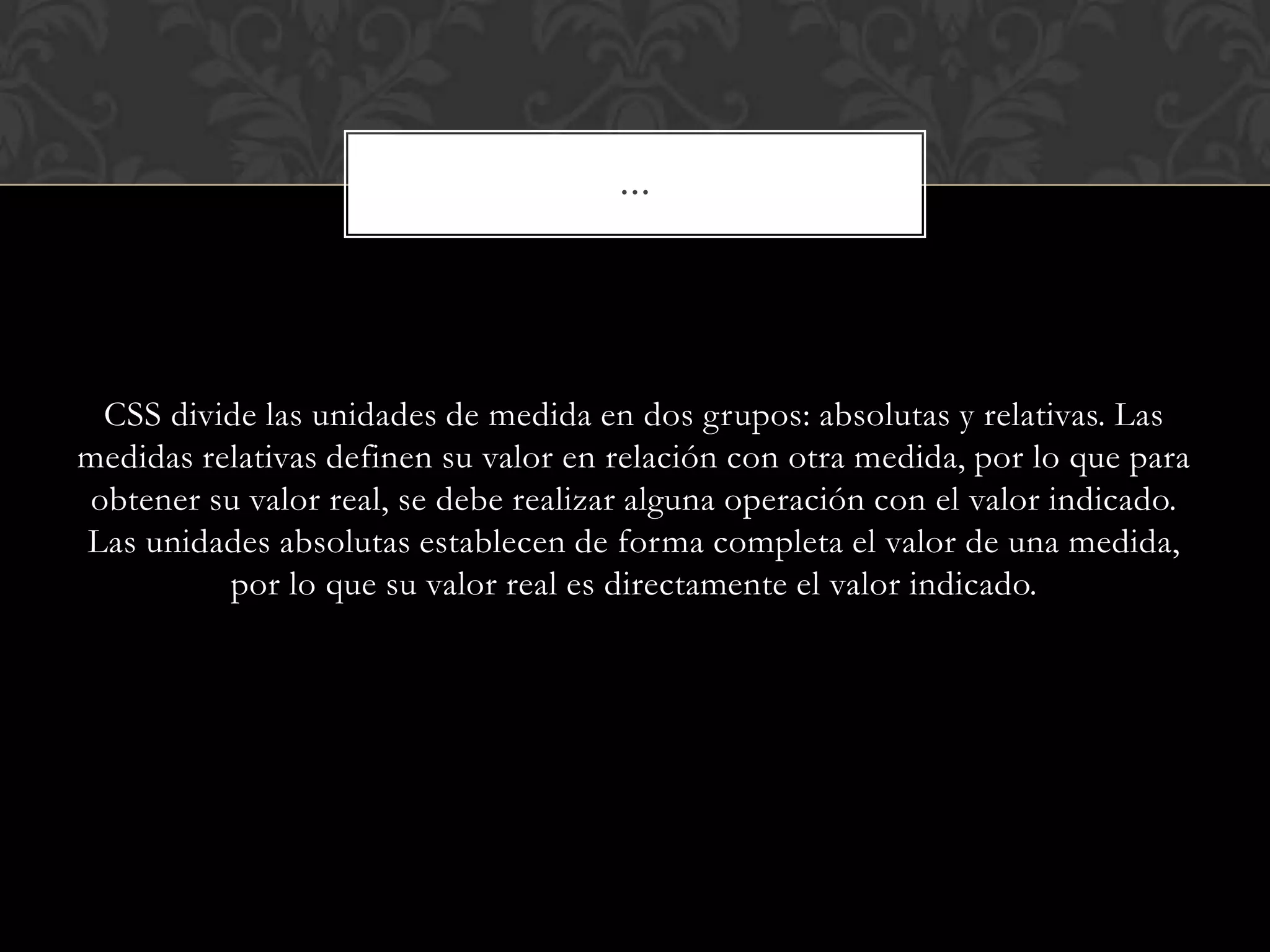 CSS divide las unidades de medida en dos grupos: absolutas y relativas. Las
medidas relativas definen su valor en relación con otra medida, por lo que para
obtener su valor real, se debe realizar alguna operación con el valor indicado.
Las unidades absolutas establecen de forma completa el valor de una medida,
por lo que su valor real es directamente el valor indicado.
…
 