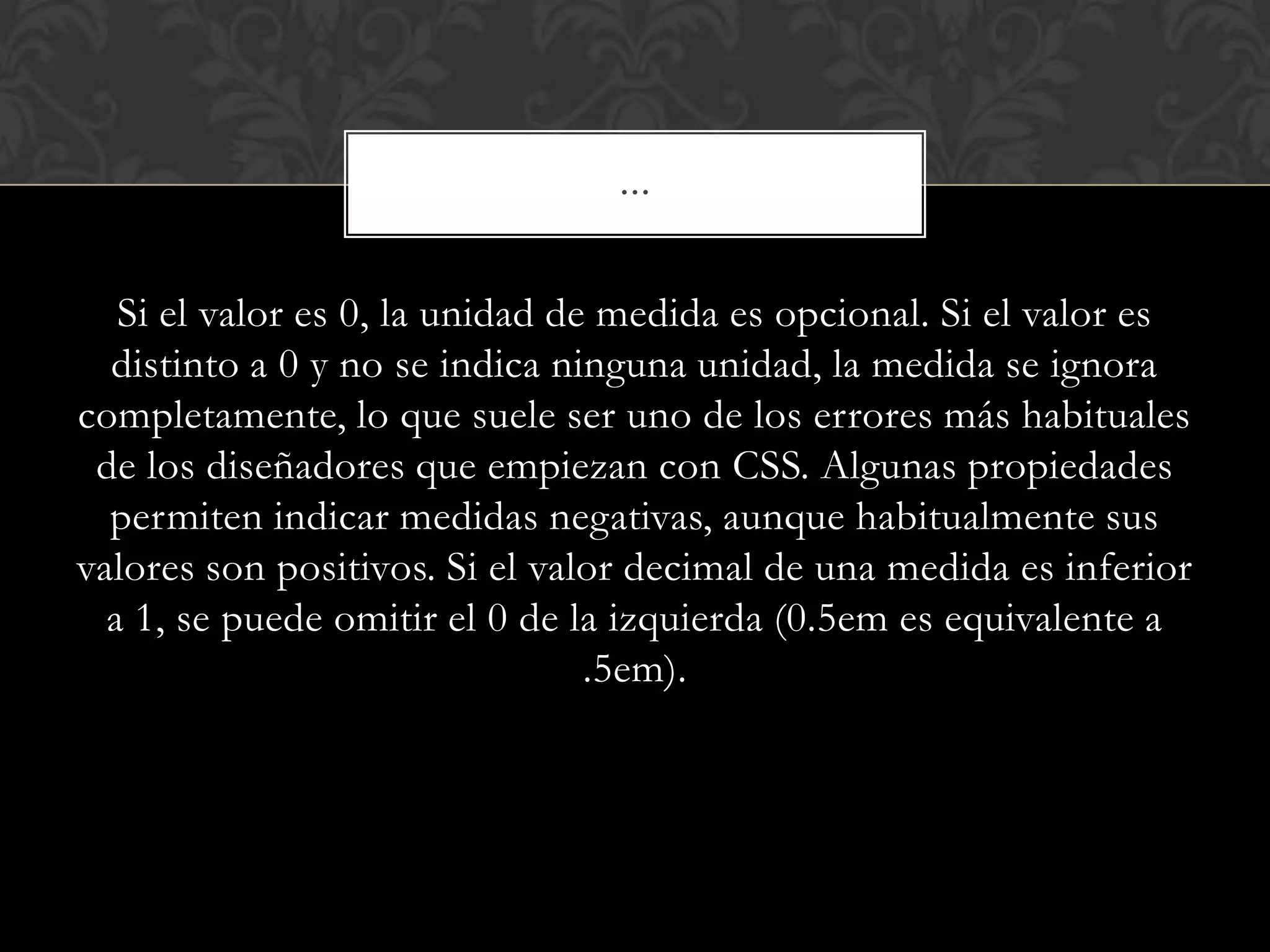 Si el valor es 0, la unidad de medida es opcional. Si el valor es
distinto a 0 y no se indica ninguna unidad, la medida se ignora
completamente, lo que suele ser uno de los errores más habituales
de los diseñadores que empiezan con CSS. Algunas propiedades
permiten indicar medidas negativas, aunque habitualmente sus
valores son positivos. Si el valor decimal de una medida es inferior
a 1, se puede omitir el 0 de la izquierda (0.5em es equivalente a
.5em).
…
 