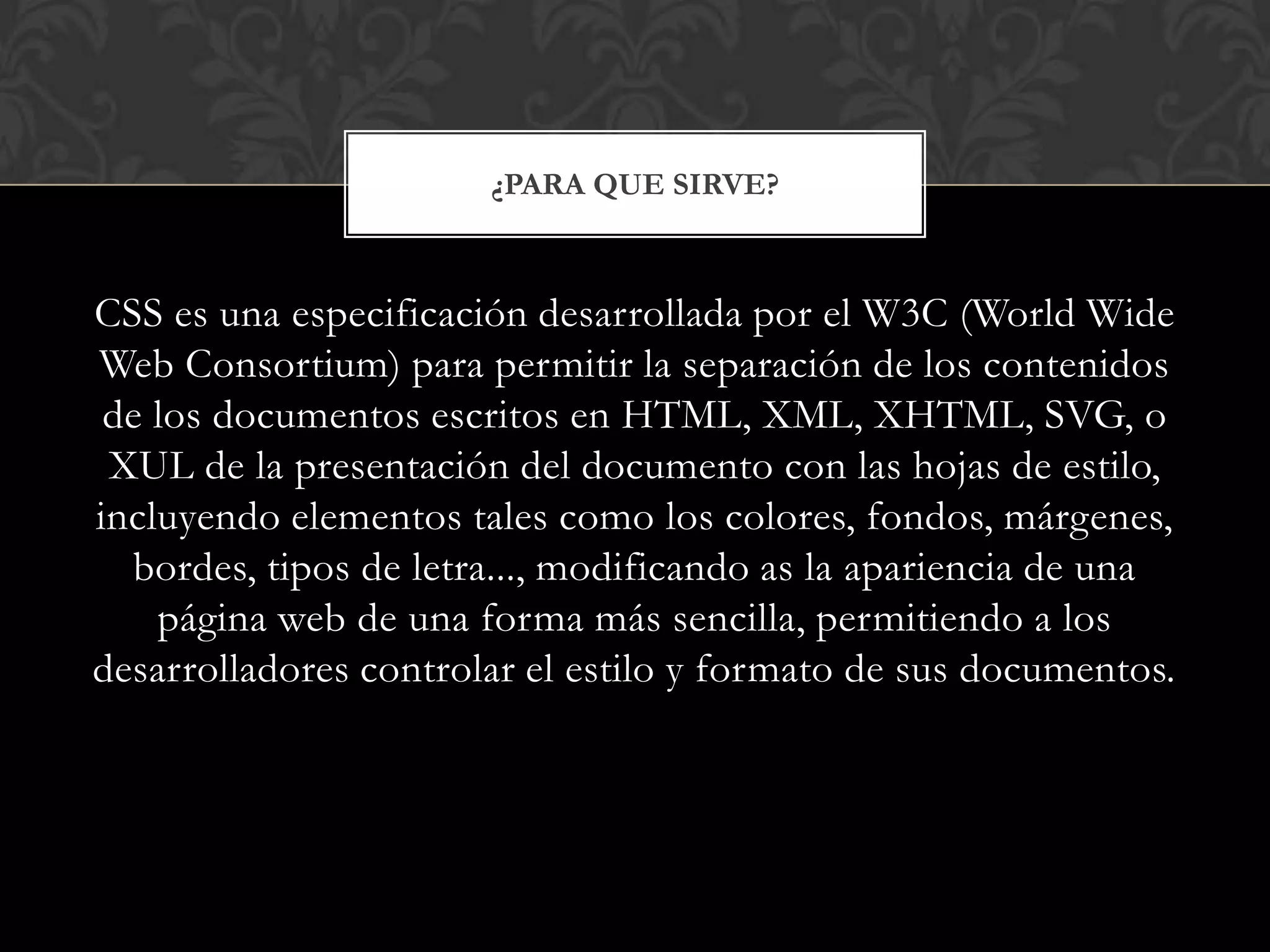 CSS es una especificación desarrollada por el W3C (World Wide
Web Consortium) para permitir la separación de los contenidos
de los documentos escritos en HTML, XML, XHTML, SVG, o
XUL de la presentación del documento con las hojas de estilo,
incluyendo elementos tales como los colores, fondos, márgenes,
bordes, tipos de letra..., modificando as la apariencia de una
página web de una forma más sencilla, permitiendo a los
desarrolladores controlar el estilo y formato de sus documentos.
¿PARA QUE SIRVE?
 