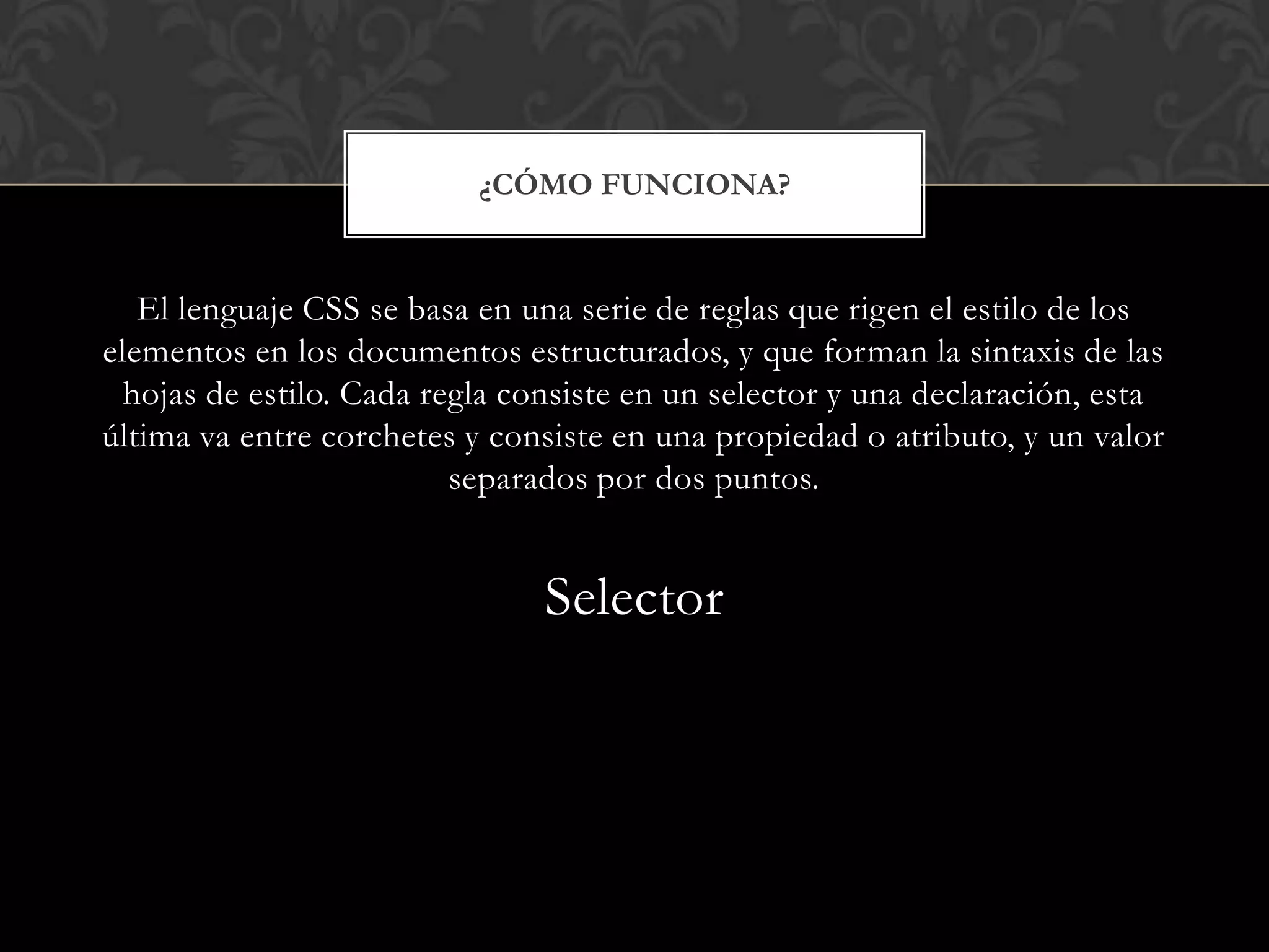 El lenguaje CSS se basa en una serie de reglas que rigen el estilo de los
elementos en los documentos estructurados, y que forman la sintaxis de las
hojas de estilo. Cada regla consiste en un selector y una declaración, esta
última va entre corchetes y consiste en una propiedad o atributo, y un valor
separados por dos puntos.
Selector
¿CÓMO FUNCIONA?
 