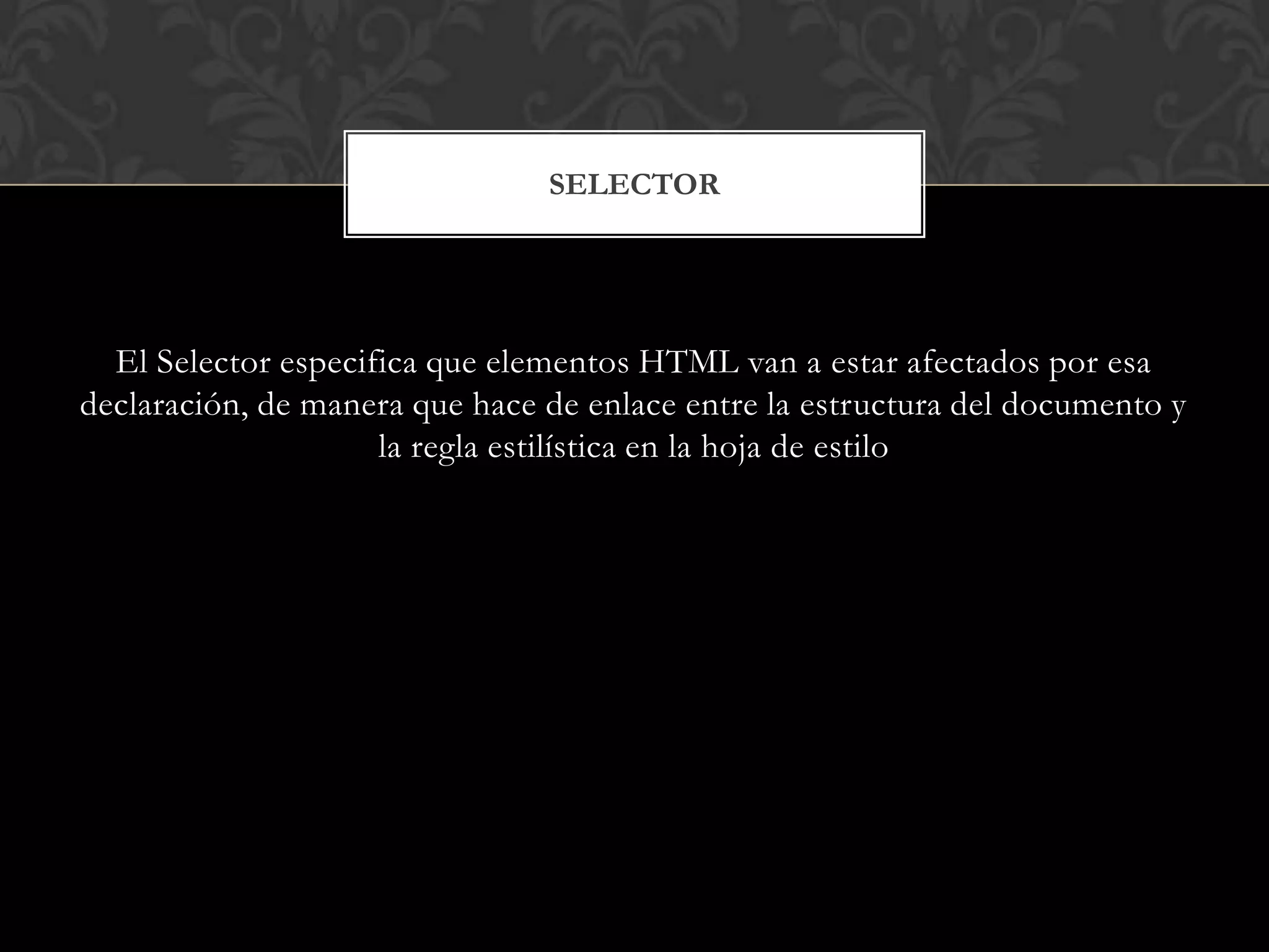 El Selector especifica que elementos HTML van a estar afectados por esa
declaración, de manera que hace de enlace entre la estructura del documento y
la regla estilística en la hoja de estilo
SELECTOR
 