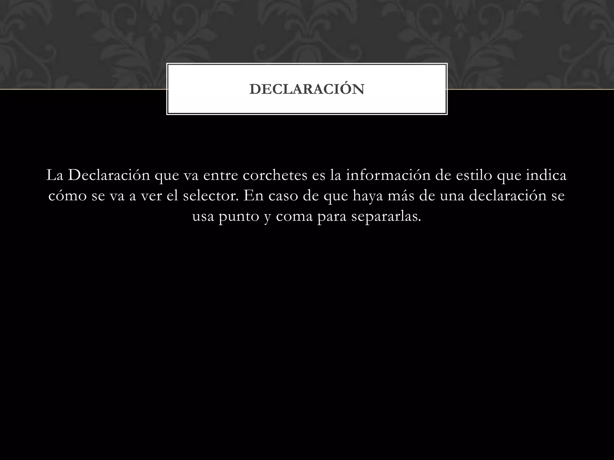 La Declaración que va entre corchetes es la información de estilo que indica
cómo se va a ver el selector. En caso de que haya más de una declaración se
usa punto y coma para separarlas.
DECLARACIÓN
 