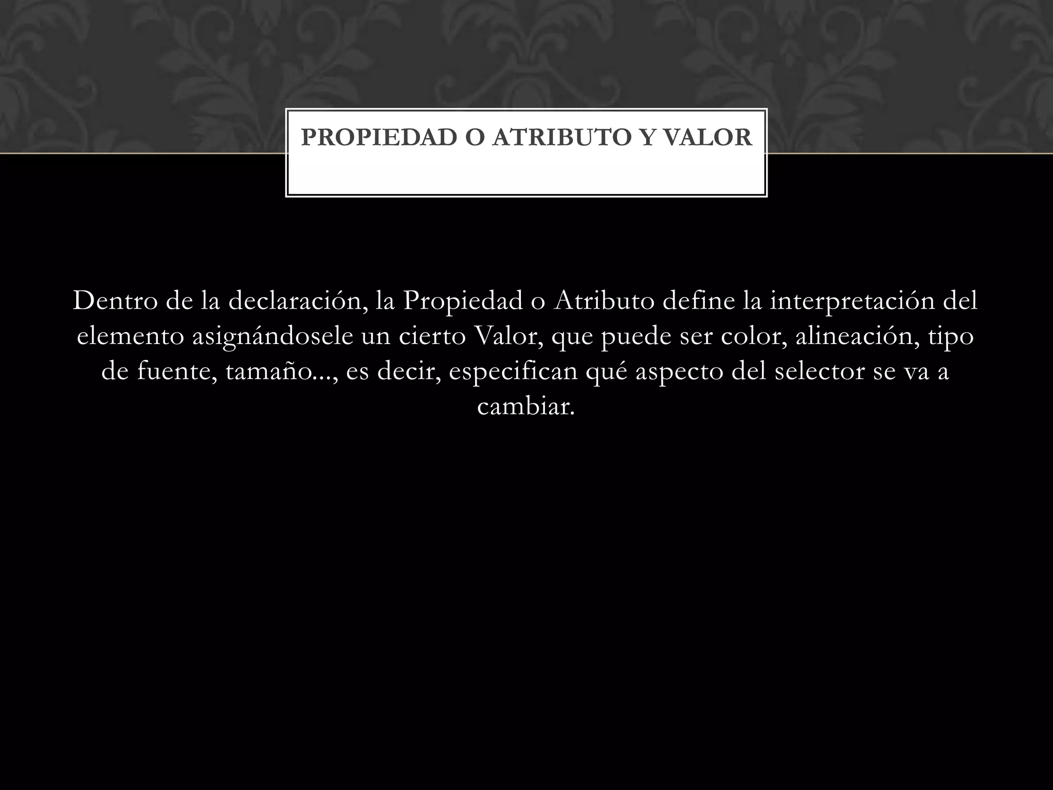 Dentro de la declaración, la Propiedad o Atributo define la interpretación del
elemento asignándosele un cierto Valor, que puede ser color, alineación, tipo
de fuente, tamaño..., es decir, especifican qué aspecto del selector se va a
cambiar.
PROPIEDAD O ATRIBUTO Y VALOR
 