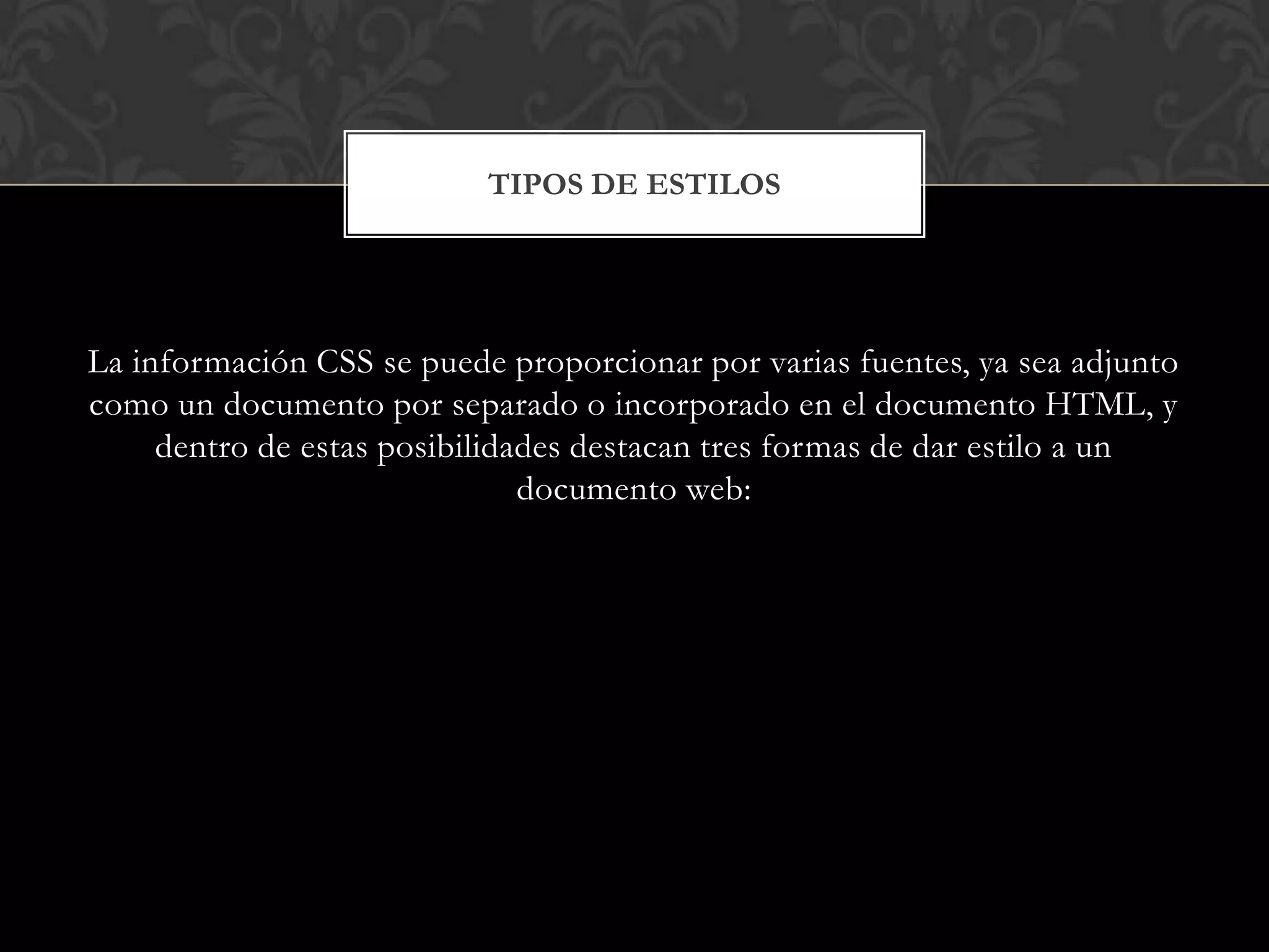 La información CSS se puede proporcionar por varias fuentes, ya sea adjunto
como un documento por separado o incorporado en el documento HTML, y
dentro de estas posibilidades destacan tres formas de dar estilo a un
documento web:
TIPOS DE ESTILOS
 