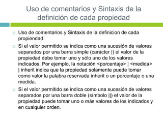 Uso de comentarios y Sintaxis de la
definición de cada propiedad
 Uso de comentarios y Sintaxis de la definicion de cada
propiendad.
 Si el valor permitido se indica como una sucesión de valores
separados por una barra simple (carácter |) el valor de la
propiedad debe tomar uno y sólo uno de los valores
indicados. Por ejemplo, la notación <porcentaje> | <medida>
| inherit indica que la propiedad solamente puede tomar
como valor la palabra reservada inherit o un porcentaje o una
medida.
 Si el valor permitido se indica como una sucesión de valores
separados por una barra doble (símbolo ||) el valor de la
propiedad puede tomar uno o más valores de los indicados y
en cualquier orden.
 
