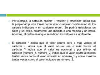  Por ejemplo, la notación <color> || <estilo> || <medida> indica que
la propiedad puede tomar como valor cualquier combinación de los
valores indicados y en cualquier orden. Se podría establecer un
color y un estilo, solamente una medida o una medida y un estilo.
Además, el orden en el que se indican los valores es indiferente.
 El carácter * indica que el valor ocurre cero o más veces; el
carácter + indica que el valor ocurre una o más veces; el
carácter ? indica que el valor es opcional y por último, el
carácter {número_1, número_2} indica que el valor ocurre al menos
tantas veces como el valor indicado en número_1 y como máximo
tantas veces como el valor indicado en número_2.
 