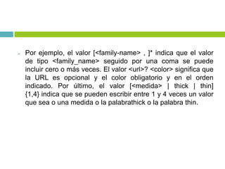  Por ejemplo, el valor [<family-name> , ]* indica que el valor
de tipo <family_name> seguido por una coma se puede
incluir cero o más veces. El valor <url>? <color> significa que
la URL es opcional y el color obligatorio y en el orden
indicado. Por último, el valor [<medida> | thick | thin]
{1,4} indica que se pueden escribir entre 1 y 4 veces un valor
que sea o una medida o la palabrathick o la palabra thin.
 