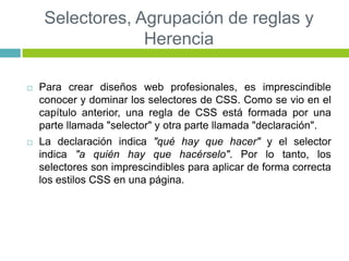 Selectores, Agrupación de reglas y
Herencia
 Para crear diseños web profesionales, es imprescindible
conocer y dominar los selectores de CSS. Como se vio en el
capítulo anterior, una regla de CSS está formada por una
parte llamada "selector" y otra parte llamada "declaración".
 La declaración indica "qué hay que hacer" y el selector
indica "a quién hay que hacérselo". Por lo tanto, los
selectores son imprescindibles para aplicar de forma correcta
los estilos CSS en una página.
 