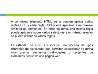  A un mismo elemento HTML se le pueden aplicar varias
reglas CSS y cada regla CSS puede aplicarse a un número
ilimitado de elementos. En otras palabras, una misma regla
puede aplicarse sobre varios selectores y un mismo selector
se puede utilizar en varias reglas.
 El estándar de CSS 2.1 incluye una docena de tipos
diferentes de selectores, que permiten seleccionar de forma
muy precisa elementos individuales o conjuntos de
elementos dentro de una página web.
 