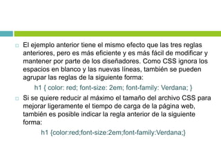  El ejemplo anterior tiene el mismo efecto que las tres reglas
anteriores, pero es más eficiente y es más fácil de modificar y
mantener por parte de los diseñadores. Como CSS ignora los
espacios en blanco y las nuevas líneas, también se pueden
agrupar las reglas de la siguiente forma:
h1 { color: red; font-size: 2em; font-family: Verdana; }
 Si se quiere reducir al máximo el tamaño del archivo CSS para
mejorar ligeramente el tiempo de carga de la página web,
también es posible indicar la regla anterior de la siguiente
forma:
h1 {color:red;font-size:2em;font-family:Verdana;}
 