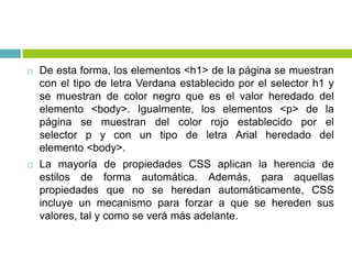  De esta forma, los elementos <h1> de la página se muestran
con el tipo de letra Verdana establecido por el selector h1 y
se muestran de color negro que es el valor heredado del
elemento <body>. Igualmente, los elementos <p> de la
página se muestran del color rojo establecido por el
selector p y con un tipo de letra Arial heredado del
elemento <body>.
 La mayoría de propiedades CSS aplican la herencia de
estilos de forma automática. Además, para aquellas
propiedades que no se heredan automáticamente, CSS
incluye un mecanismo para forzar a que se hereden sus
valores, tal y como se verá más adelante.
 