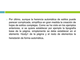 Por último, aunque la herencia automática de estilos puede
parecer complicada, simplifica en gran medida la creación de
hojas de estilos complejas. Como se ha visto en los ejemplos
anteriores, si se quiere establecer por ejemplo la tipografía
base de la página, simplemente se debe establecer en el
elemento <body> de la página y el resto de elementos la
heredarán de forma automática.
 