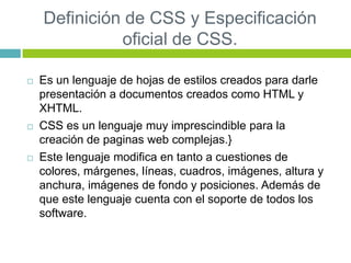 Definición de CSS y Especificación
oficial de CSS.
 Es un lenguaje de hojas de estilos creados para darle
presentación a documentos creados como HTML y
XHTML.
 CSS es un lenguaje muy imprescindible para la
creación de paginas web complejas.}
 Este lenguaje modifica en tanto a cuestiones de
colores, márgenes, líneas, cuadros, imágenes, altura y
anchura, imágenes de fondo y posiciones. Además de
que este lenguaje cuenta con el soporte de todos los
software.
 