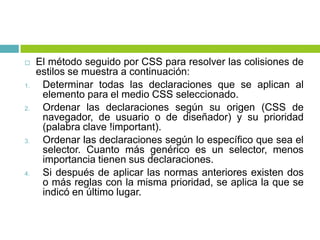  El método seguido por CSS para resolver las colisiones de
estilos se muestra a continuación:
1. Determinar todas las declaraciones que se aplican al
elemento para el medio CSS seleccionado.
2. Ordenar las declaraciones según su origen (CSS de
navegador, de usuario o de diseñador) y su prioridad
(palabra clave !important).
3. Ordenar las declaraciones según lo específico que sea el
selector. Cuanto más genérico es un selector, menos
importancia tienen sus declaraciones.
4. Si después de aplicar las normas anteriores existen dos
o más reglas con la misma prioridad, se aplica la que se
indicó en último lugar.
 