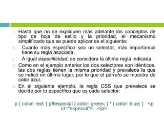  Hasta que no se expliquen más adelante los conceptos de
tipo de hoja de estilo y la prioridad, el mecanismo
simplificado que se puede aplicar es el siguiente:
1. Cuanto más específico sea un selector, más importancia
tiene su regla asociada.
2. A igual especificidad, se considera la última regla indicada.
 Como en el ejemplo anterior los dos selectores son idénticos,
las dos reglas tienen la misma prioridad y prevalece la que
se indicó en último lugar, por lo que el párrafo se muestra de
color azul.
 En el siguiente ejemplo, la regla CSS que prevalece se
decide por lo específico que es cada selector:
p { color: red; } p#especial { color: green; } * { color: blue; } <p
id="especial">...</p>
 