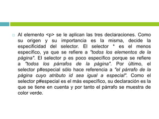  Al elemento <p> se le aplican las tres declaraciones. Como
su origen y su importancia es la misma, decide la
especificidad del selector. El selector * es el menos
específico, ya que se refiere a "todos los elementos de la
página". El selector p es poco específico porque se refiere
a "todos los párrafos de la página". Por último, el
selector p#especial sólo hace referencia a "el párrafo de la
página cuyo atributo id sea igual a especial". Como el
selector p#especial es el más específico, su declaración es la
que se tiene en cuenta y por tanto el párrafo se muestra de
color verde.
 