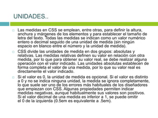  Las medidas en CSS se emplean, entre otras, para definir la altura,
anchura y márgenes de los elementos y para establecer el tamaño de
letra del texto. Todas las medidas se indican como un valor numérico
entero o decimal seguido de una unidad de medida (sin ningún
espacio en blanco entre el número y la unidad de medida).
 CSS divide las unidades de medida en dos grupos: absolutas y
relativas. Las medidas relativas definen su valor en relación con otra
medida, por lo que para obtener su valor real, se debe realizar alguna
operación con el valor indicado. Las unidades absolutas establecen de
forma completa el valor de una medida, por lo que su valor real es
directamente el valor indicado.
 Si el valor es 0, la unidad de medida es opcional. Si el valor es distinto
a 0 y no se indica ninguna unidad, la medida se ignora completamente,
lo que suele ser uno de los errores más habituales de los diseñadores
que empiezan con CSS. Algunas propiedades permiten indicar
medidas negativas, aunque habitualmente sus valores son positivos.
Si el valor decimal de una medida es inferior a 1, se puede omitir
el 0 de la izquierda (0.5em es equivalente a .5em).
UNIDADES..
 